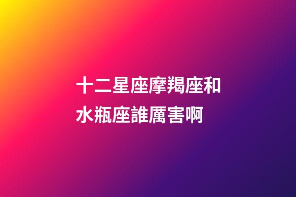 十二星座摩羯座和水瓶座誰厲害啊-第1張-星座運勢-玄機派