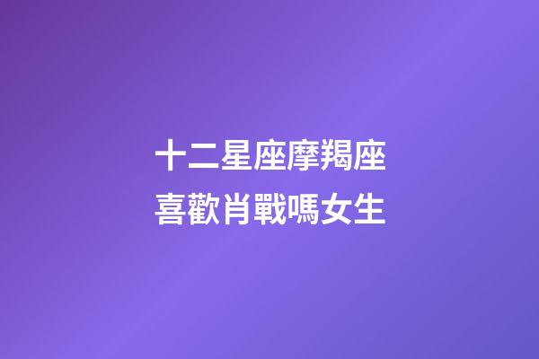 十二星座摩羯座喜歡肖戰嗎女生-第1張-星座運勢-玄機派