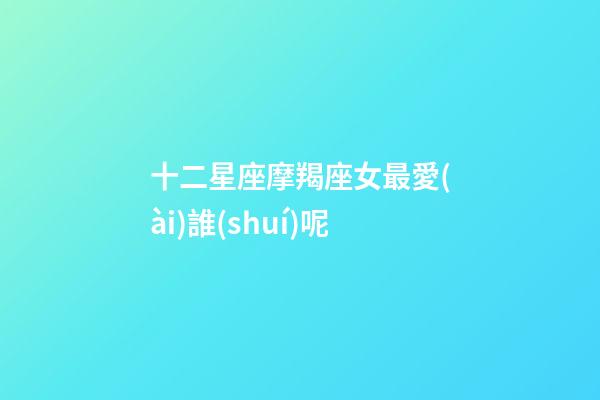 十二星座摩羯座女最愛(ài)誰(shuí)呢-第1張-星座運(yùn)勢(shì)-玄機(jī)派