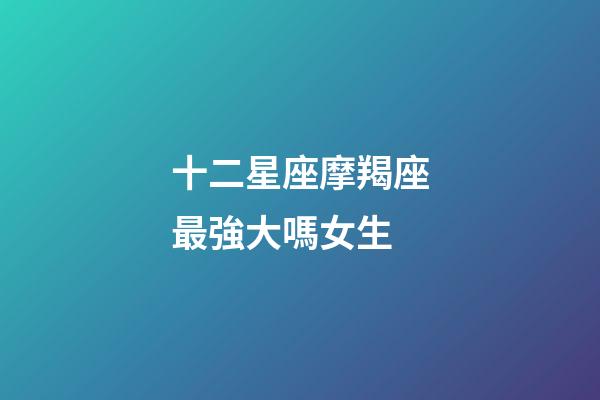 十二星座摩羯座最強大嗎女生-第1張-星座運勢-玄機派