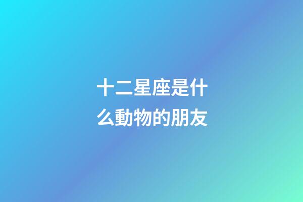 十二星座是什么動物的朋友-第1張-星座運勢-玄機派