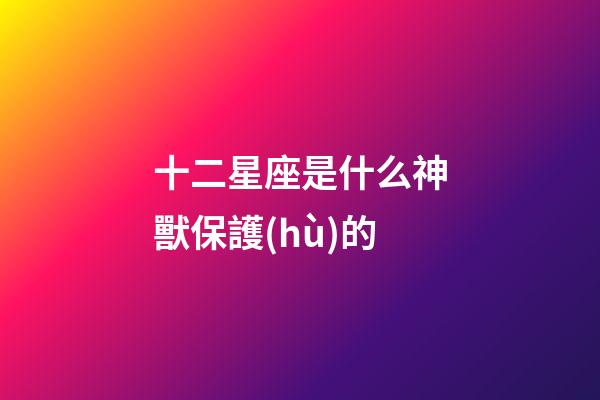 十二星座是什么神獸保護(hù)的-第1張-星座運(yùn)勢-玄機(jī)派