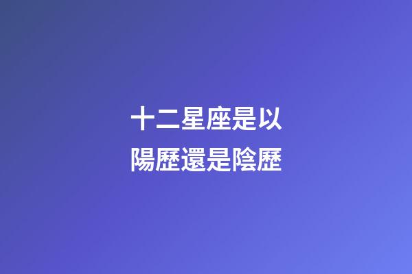 十二星座是以陽歷還是陰歷-第1張-星座運勢-玄機派