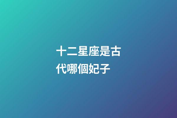 十二星座是古代哪個妃子-第1張-星座運勢-玄機派