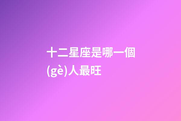 十二星座是哪一個(gè)人最旺-第1張-星座運(yùn)勢-玄機(jī)派