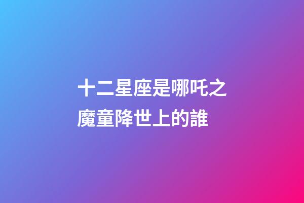 十二星座是哪吒之魔童降世上的誰-第1張-星座運勢-玄機派