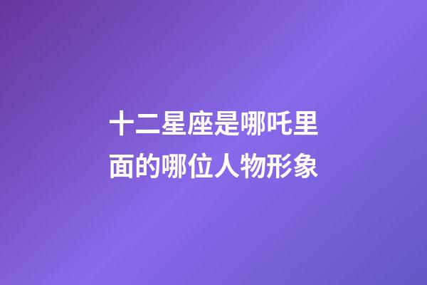 十二星座是哪吒里面的哪位人物形象-第1張-星座運勢-玄機派