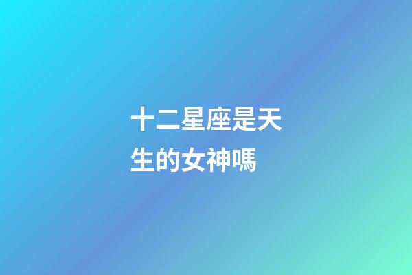 十二星座是天生的女神嗎-第1張-星座運勢-玄機派