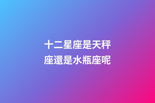 十二星座是天秤座還是水瓶座呢-第1張-星座運勢-玄機派