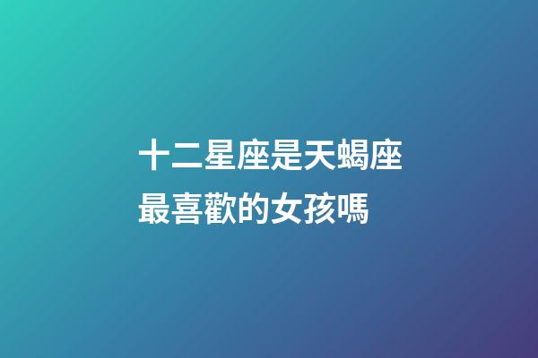 十二星座是天蝎座最喜歡的女孩嗎-第1張-星座運勢-玄機派
