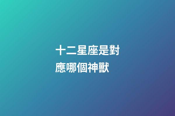 十二星座是對應哪個神獸-第1張-星座運勢-玄機派