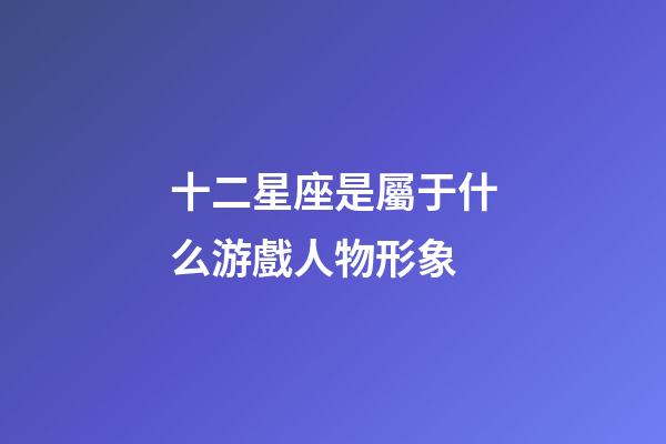 十二星座是屬于什么游戲人物形象-第1張-星座運勢-玄機派