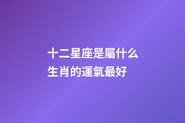十二星座是屬什么生肖的運氣最好-第1張-星座運勢-玄機派