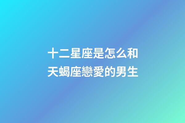 十二星座是怎么和天蝎座戀愛的男生-第1張-星座運勢-玄機派
