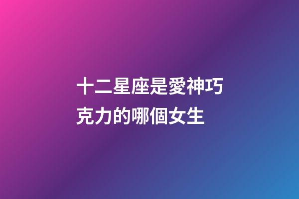 十二星座是愛神巧克力的哪個女生-第1張-星座運勢-玄機派