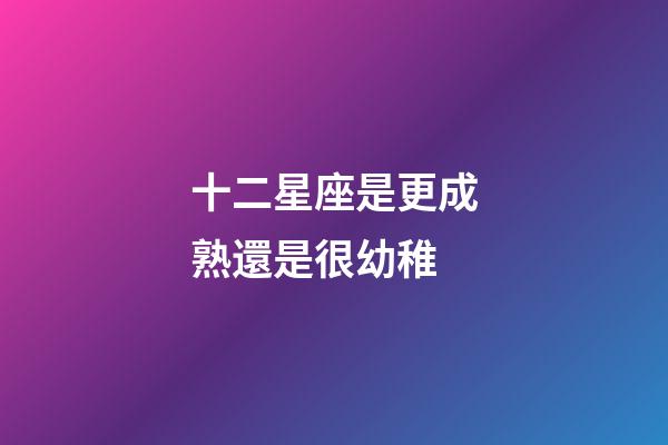 十二星座是更成熟還是很幼稚-第1張-星座運勢-玄機派