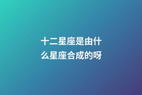 十二星座是由什么星座合成的呀-第1張-星座運勢-玄機派
