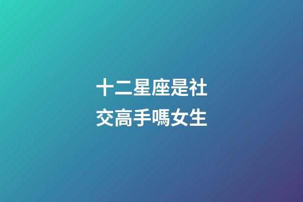 十二星座是社交高手嗎女生-第1張-星座運(yùn)勢-玄機(jī)派