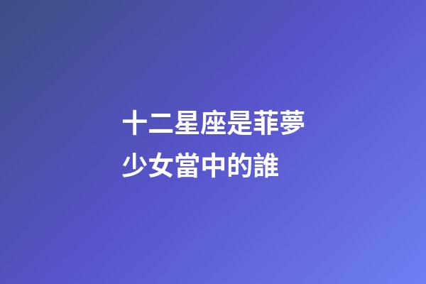 十二星座是菲夢少女當中的誰-第1張-星座運勢-玄機派