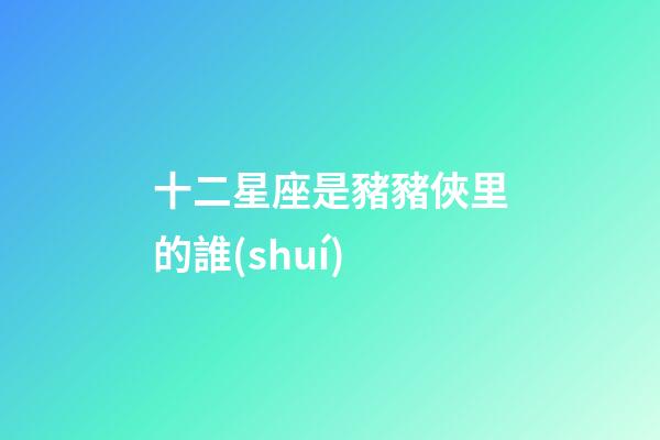 十二星座是豬豬俠里的誰(shuí)
