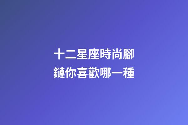 十二星座時尚腳鏈你喜歡哪一種-第1張-星座運勢-玄機派