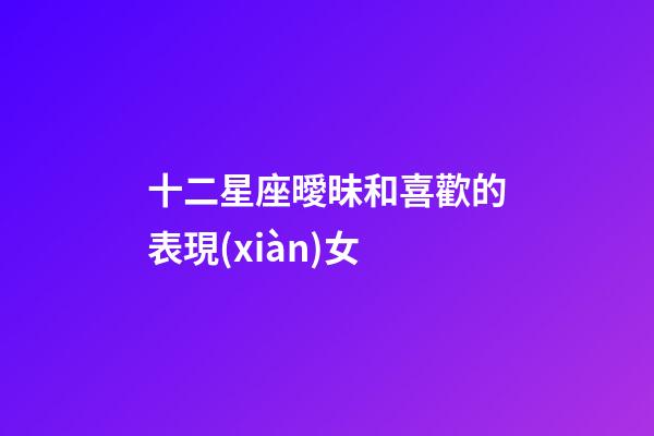 十二星座曖昧和喜歡的表現(xiàn)女-第1張-星座運(yùn)勢(shì)-玄機(jī)派