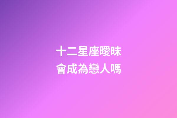 十二星座曖昧會成為戀人嗎-第1張-星座運勢-玄機派