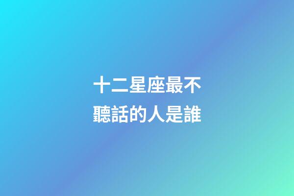 十二星座最不聽話的人是誰-第1張-星座運勢-玄機派