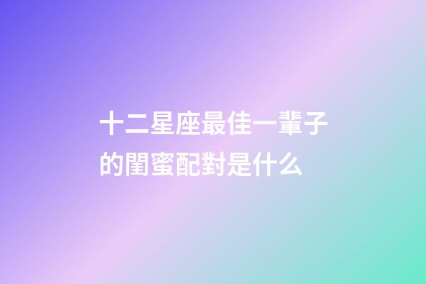 十二星座最佳一輩子的閨蜜配對是什么-第1張-星座運勢-玄機派