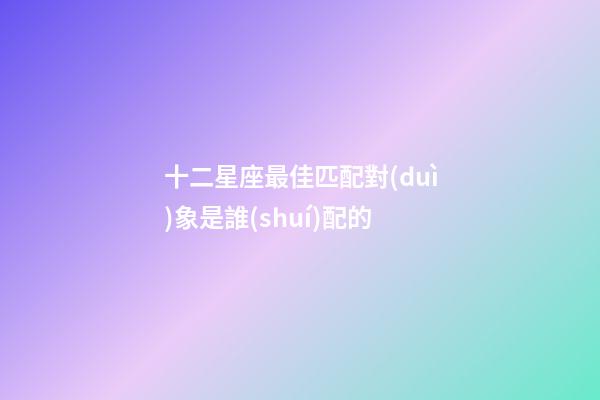 十二星座最佳匹配對(duì)象是誰(shuí)配的-第1張-星座運(yùn)勢(shì)-玄機(jī)派