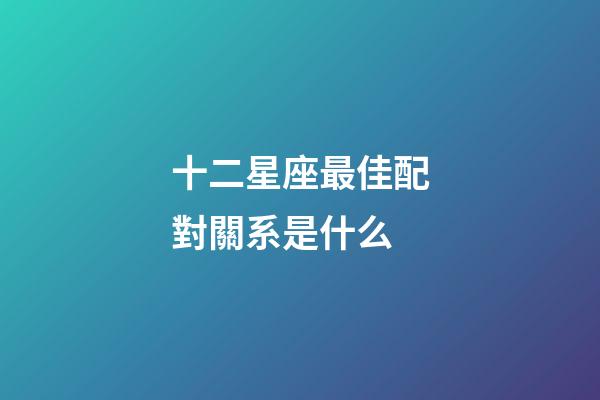 十二星座最佳配對關系是什么-第1張-星座運勢-玄機派
