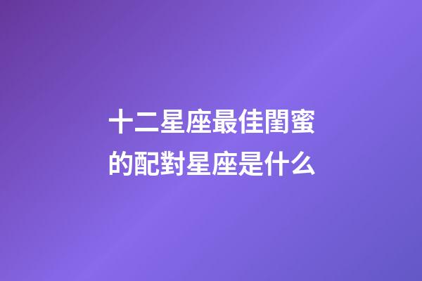 十二星座最佳閨蜜的配對星座是什么-第1張-星座運勢-玄機派