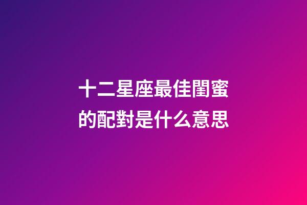 十二星座最佳閨蜜的配對是什么意思-第1張-星座運勢-玄機派