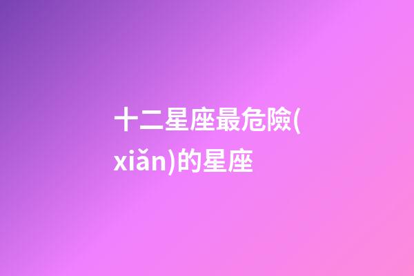 十二星座最危險(xiǎn)的星座-第1張-星座運(yùn)勢(shì)-玄機(jī)派