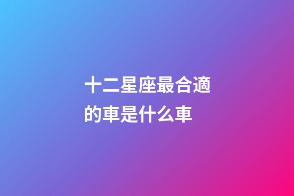 十二星座最合適的車是什么車-第1張-星座運勢-玄機派