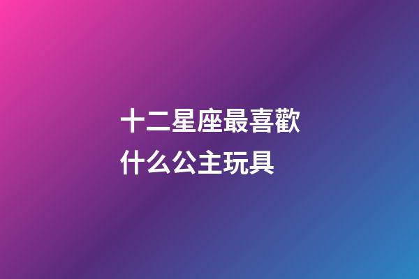 十二星座最喜歡什么公主玩具-第1張-星座運勢-玄機派
