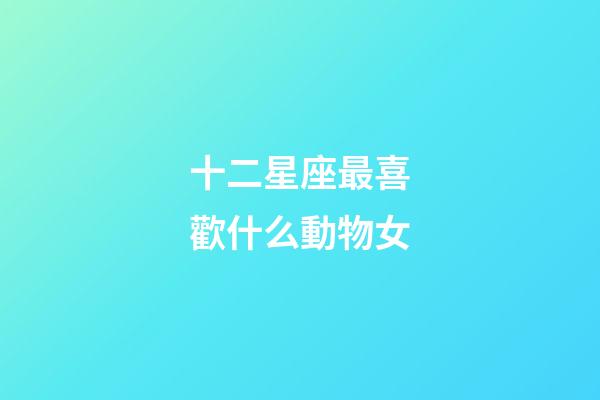 十二星座最喜歡什么動物女-第1張-星座運勢-玄機派