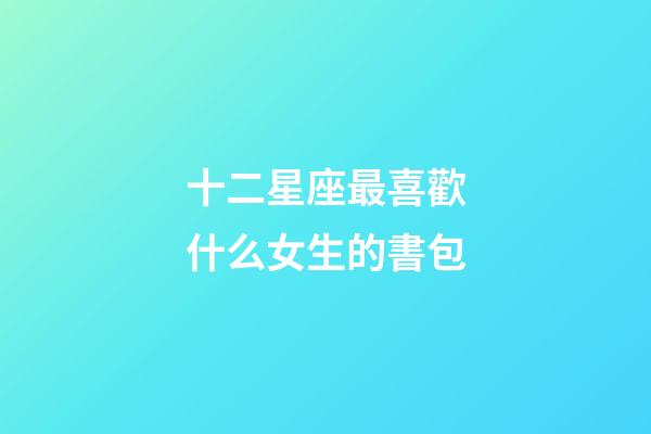 十二星座最喜歡什么女生的書包-第1張-星座運勢-玄機派