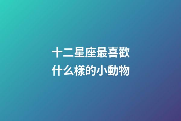 十二星座最喜歡什么樣的小動物-第1張-星座運勢-玄機派