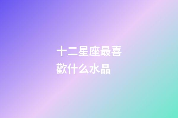 十二星座最喜歡什么水晶-第1張-星座運勢-玄機派