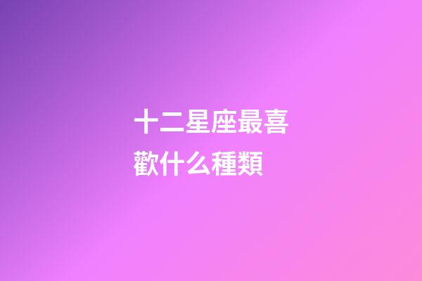 十二星座最喜歡什么種類-第1張-星座運勢-玄機派