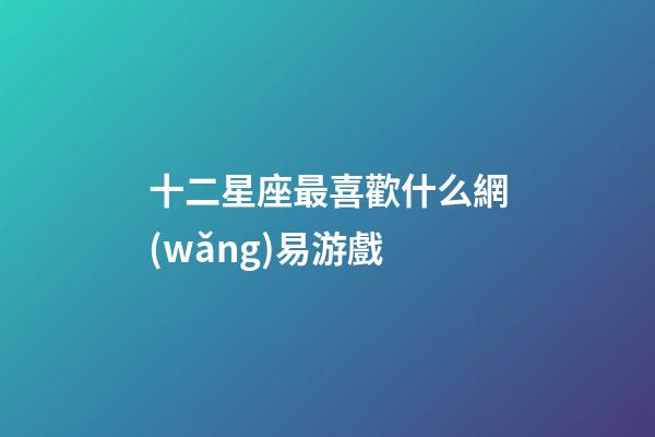 十二星座最喜歡什么網(wǎng)易游戲-第1張-星座運勢-玄機派