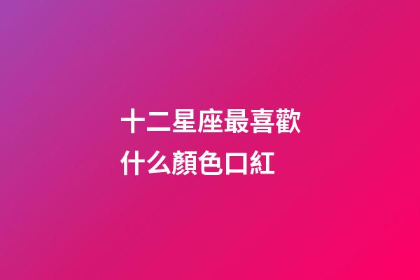 十二星座最喜歡什么顏色口紅-第1張-星座運勢-玄機派