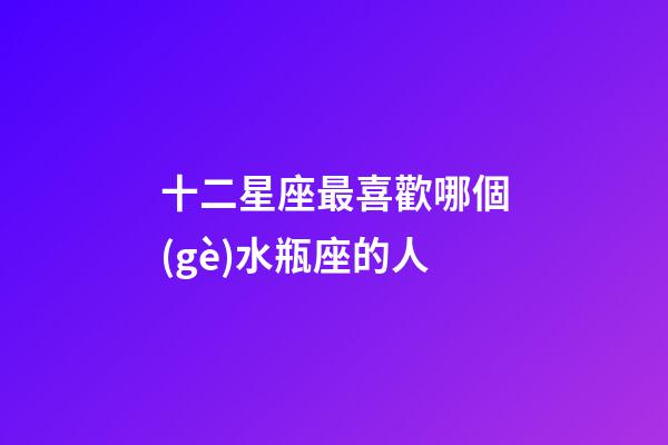十二星座最喜歡哪個(gè)水瓶座的人-第1張-星座運(yùn)勢-玄機(jī)派