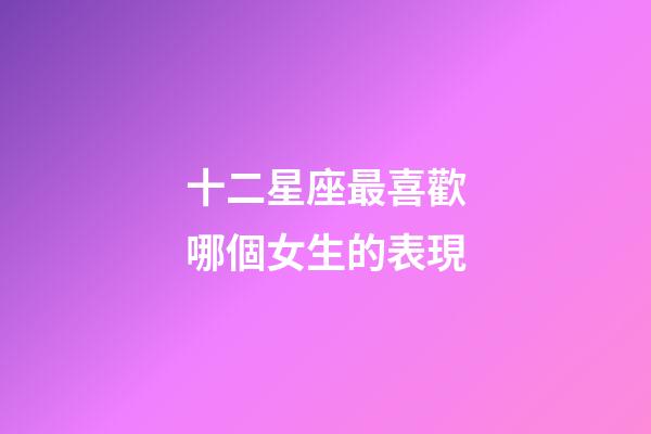 十二星座最喜歡哪個女生的表現-第1張-星座運勢-玄機派