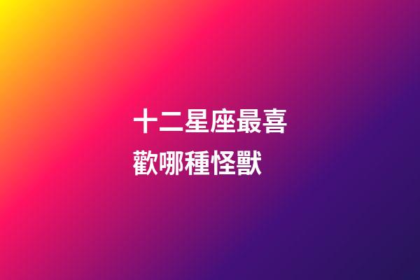 十二星座最喜歡哪種怪獸-第1張-星座運勢-玄機派