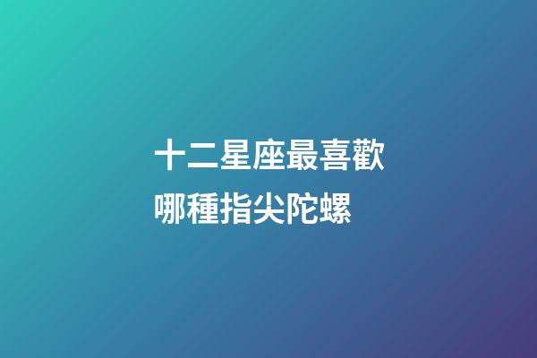 十二星座最喜歡哪種指尖陀螺-第1張-星座運(yùn)勢-玄機(jī)派