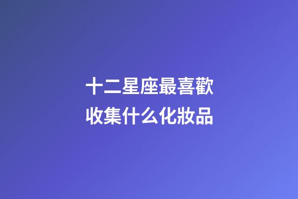 十二星座最喜歡收集什么化妝品-第1張-星座運勢-玄機派