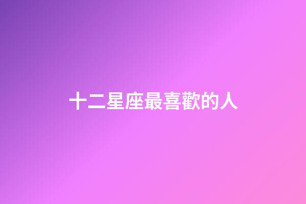 十二星座最喜歡的人-第1張-星座運勢-玄機派