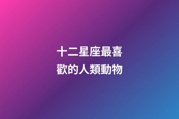 十二星座最喜歡的人類動物-第1張-星座運勢-玄機派